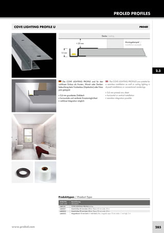 www.proled.com 285
PROLED PROFILES
COVE LIGHTING PROFILE U
The COVE LIGHTING PROFILES are suitable for
a seamless installation as wall or ceiling lighting in
drywall installations or conventional renderings.
■ 0,6 mm primed zinc sheet
■ horizontal or vertical installation
■ seamless integration possible
Die COVE LIGHTING PROFILE sind für den
nahtlosen Einbau als Vouten-, Wand- oder Decken-
beleuchtung beim Trockenbau (Gipskarton) oder Nass-
putz geeignet.
■ 0,6 mm grundiertes Zinkblech
■ horizontale und vertikale Einsatzmöglichkeit
■ nahtlose Integration möglich
15 mm
> 20 mm
Decke / ceiling
Montagebeispiel /
installation example
Produkttypen / Product Type
Artikel-Nr. Bezeichnung
order code description
COVE LIGHTING PROFILE U 2 m
Anstrichvlies 60 mm breit, 20 m / fleece 60 mm wide, 20 m
Anstrichvlies 90 mm breit, 20 m / fleece 90 mm wide, 20 m
Magnetband 10 mm breit x 1 mm hoch, 5 m / magnetic tape 10 mm wide x 1 mm high, 5 m
2.3
L6BCU0
L6B0001
L6B0002
L6B0003
 