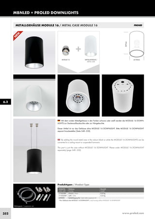 www.proled.com352
MBNLED + PROLED DOWNLIGHTS
6.2
METALLGEHÄUSE MODULE 16 / METAL CASE MODULE 16
Abhängeset / suspension set
By adding the round metal case in the colours black or white the MODULE 16 DOWNLIGHTS can be
converted to a ceiling mount or suspended luminaire.
This part is just the case without MODULE 16 DOWNLIGHT. Please order MODULE 16 DOWNLIGHT
separately (page 348–350).
Mit dem runden Metallgehäuse in den Farben schwarz oder weiß werden die MODULE 16 DOWN-
LIGHTS zur Deckenaufbauleuchte oder zur Hängeleuchte.
Dieser Artikel ist nur das Gehäuse ohne MODULE 16 DOWNLIGHT. Bitte MODULE 16 DOWNLIGHT
separat hinzubestellen (Seite 348–350).
Produkttypen / Product Type
Artikel-Nr. Gehäuse Gewicht
order code housing weight
schwarz / black 0,53 kg
weiß / white 0,53 kg
Seilabhängung Set / steel cable suspension kit
L7102G0B*
L7102G0W*
L690002
*Nur Gehäuse ohne MODULE 16 DOWNLIGHT / only housing without MODULE 16 DOWNLIGHT
N
EW
207mm
ø135mm
+
METALLGEHÄUSE /
METAL CASE
MODULE 16
 