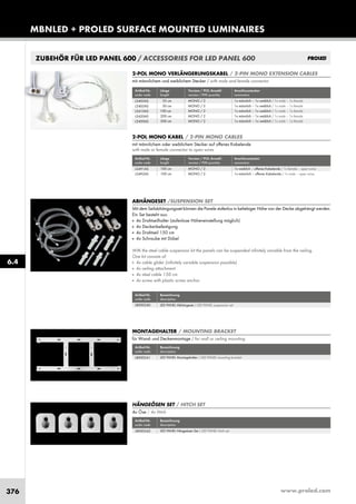www.proled.com376
MBNLED + PROLED SURFACE MOUNTED LUMINAIRES
2-POL MONO VERLÄNGERUNGSKABEL / 2-PIN MONO EXTENSION CABLES
mit männlichem und weiblichem Stecker / with male and female connector
Artikel-Nr. Länge Version / POL Anzahl Anschlussstecker
order code length version / PIN quantity connectors
35 cm MONO / 2 1x männlich – 1x weiblich / 1x male – 1x female
50 cm MONO / 2 1x männlich – 1x weiblich / 1x male – 1x female
100 cm MONO / 2 1x männlich – 1x weiblich / 1x male – 1x female
200 cm MONO / 2 1x männlich – 1x weiblich / 1x male – 1x female
500 cm MONO / 2 1x männlich – 1x weiblich / 1x male – 1x female
2-POL MONO KABEL / 2-PIN MONO CABLES
mit männlichem oder weiblichem Stecker auf offenes Kabelende
with male or female connector to open wires
Artikel-Nr. Länge Version / POL Anzahl Anschlussstecker
order code length version / PIN quantity connectors
100 cm MONO / 2 1x weiblich – offenes Kabelende / 1x female – open wires
100 cm MONO / 2 1x männlich – offenes Kabelende / 1x male – open wires
ZUBEHÖR FÜR LED PANEL 600 / ACCESSORIES FOR LED PANEL 600
ABHÄNGESET /SUSPENSION SET
Mit dem Seilabhängungsset können die Panele stufenlos in beliebiger Höhe von der Decke abgehängt werden.
Ein Set besteht aus:
■ 4x Drahtseilhalter (stufenlose Höheneinstellung möglich)
■ 4x Deckenbefestigung
■ 4x Drahtseil 150 cm
■ 4x Schraube mit Dübel
With the steel cable suspension kit the panels can be suspended infinitely variable from the ceiling.
One kit consists of:
■ 4x cable glider (infinitely variable suspension possible)
■ 4x ceiling attachment
■ 4x steel cable 150 cm
■ 4x screw with plastic screw anchor
Artikel-Nr. Bezeichnung
order code description
LED PANEL Abhängeset / LED PANEL suspension set
MONTAGEHALTER / MOUNTING BRACKET
für Wand- und Deckenmontage / for wall or ceiling mounting
Artikel-Nr. Bezeichnung
order code description
LED PANEL Montagehalter / LED PANEL mounting bracket
HÄNGEÖSEN SET / HITCH SET
4x Öse / 4x Hitch
Artikel-Nr. Bezeichnung
order code description
LED PANEL Hängeösen Set / LED PANEL hitch set
6.4
L5403AS
L5405AS
L5410AS
L5420AS
L5450AS
L5491AS
L5492AS
L8000240
L8000241
L8000242
 