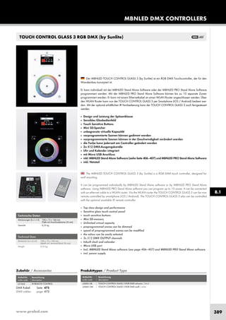 www.proled.com 389
Technische Daten
Abmessungen (b x t x h): 106 x 12 x 146 mm
(Tiefe mit Anschlussklemme 26 mm)
Gewicht: 0,25 kg
Technical Data
Dimension (w x d x h): 106 x 12 x 146 mm
(depth incl. terminal block 26 mm)
Weight: 0,25 kg
The MBNLED TOUCH CONTROL GLASS 3 (by Sunlite) is a RGB DMX touch controller, designed for
wall mounting.
It can be programmed individually by MBNLED Stand Alone software or by MBNLED PRO Stand Alone
software. Using MBNLED PRO Stand Alone software you can program up to 10 zones. It can be connected
with an ethernet cable to a WLAN router. Via the WLAN router the TOUCH CONTROL GLASS 3 can be now
remote controlled by smartphone (iOS / Android). The TOUCH CONTROL GLASS 3 also can be controlled
with the optional available IR remote controller.
■ Top class design and performance
■ Sensitive glass touch control panel
■ touch sensitive buttons
■ Mini SD-memory
■ Unlimited virtual capacity
■ preprogrammed scenes can be dimmed
■ speed of preprogrammed scenes can be modified
■ the colour can be easily selected
■ 2x 512 DMX OUTPUT channels
■ Inbuilt clock and calendar
■ Micro USB port
■ Incl. MBNLED Stand Alone software (see page 406–407) and MBNLED PRO Stand Alone software
■ incl. power supply
Der MBNLED TOUCH CONTROL GLASS 3 (by Sunlite) ist ein RGB DMX Touchcontroller, der für den
Wandeinbau konzipiert ist.
Er kann individuell mit der MBNLED Stand Alone Software oder der MBNLED PRO Stand Alone Software
programmiert werden. Mit der MBNLED PRO Stand Alone Software können bis zu 10 separate Zonen
programmiert werden. Er kann mit einem Ethernetkabel an einen WLAN Router angeschlossen werden. Über
den WLAN Router kann nun der TOUCH CONTROL GLASS 3 per Smartphone (iOS / Android) bedient wer-
den. Mit der optional erhältlichen IR Fernbedienung kann der TOUCH CONTROL GLASS 3 auch ferngesteuert
werden.
■ Design und Leistung der Spitzenklasse
■ Sensibles Glasbedienfeld
■ Touch Sensitive Buttons
■ Mini SD-Speicher
■ unbegrenzte virtuelle Kapazität
■ vorprogrammierte Szenen können gedimmt werden
■ vorprogrammierte Szenen können in der Geschwindigkeit verändert werden
■ die Farbe kann jederzeit am Controller geändert werden
■ 2x 512 DMX-Ausgangskanäle
■ Uhr und Kalender integriert
■ mit Micro USB Anschluss
■ inkl. MBNLED Stand Alone Software (siehe Seite 406–407) und MBNLED PRO Stand Alone Software
■ inkl. Netzteil
Artikel-Nr. Bezeichnung
order code description
IR REMOTE CONTROL
DMX Kabel: Seite 475
DMX cables: page 475
Zubehör / Accessories
MBNLED DMX CONTROLLERS
TOUCH CONTROL GLASS 3 RGB DMX (by Sunlite)
Produkttypen / Product Type
Artikel-Nr. Bezeichnung
order code description
L5106 TOUCH CONTROL MEMO RGB DMX
Produkttypen / Product Type
Artikel-Nr. Bezeichnung
order code description
TOUCH CONTROL GLASS 3 RGB DMX schwarz / black
TOUCH CONTROL GLASS 3 RGB DMX weiß / white
8.1
L51062 L500013B
L500013W
 