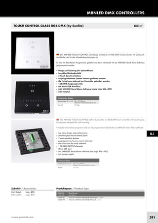 www.proled.com 391
Technische Daten
Abmessungen (b x t x h): 86 x 12 x 86 mm
(Tiefe mit Anschlussklemme 26 mm)
Gewicht: 0,13 kg
Technical Data
Dimension (w x d x h): 86 x 12 x 86 mm
(depth incl. terminal block 26 mm)
Weight: 0,13 kg
The MBNLED TOUCH CONTROL GLASS (by Sunlite) is a RGB DMX touch controller with sensitiv glass
touch panel, designed for wall mounting.
It includes stand alone programs and can be programmed individually by MBNLED Stand Alone software.
■ Top class design and performance
■ Sensitive glass touch control panel
■ 3 touch sensitive buttons
■ preprogrammed scenes can be dimmed
■ the colour can be easily selected
■ 128 DMX OUTPUT channels
■ Micro USB port
■ incl. MBNLED Stand Alone software (see page 406–407)
■ incl. power supply
Der MBNLED TOUCH CONTROL GLASS (by Sunlite) ist ein RGB DMX Touchcontroller mit Glastouch-
oberfläche, der für den Wandeinbau konzipiert ist.
Er wird mit Standalone Programmen geliefert und kann individuell mit der MBNLED Stand Alone Software
programmiert werden.
■ Design und Leistung der Spitzenklasse
■ Sensibles Glasbedienfeld
■ 3 Touch Sensitive Buttons
■ vorprogrammierte Szenen können gedimmt werden
■ die Farbe kann jederzeit am Controller geändert werden
■ 128 DMX-Ausgangskanäle
■ mit Micro USB Anschluss
■ inkl. MBNLED Stand Alone Software (siehe Seite 406–407)
■ inkl. Netzteil
Produkttypen / Product Type
Artikel-Nr. Bezeichnung
order code description
L5106 TOUCH CONTROL MEMO RGB DMX
Produkttypen / Product Type
Artikel-Nr. Bezeichnung
order code description
TOUCH CONTROL GLASS RGB DMX schwarz / black
TOUCH CONTROL GLASS RGB DMX weiß / white
DMX Kabel: Seite 475
DMX cables: page 475
Zubehör / Accessories
TOUCH CONTROL GLASS RGB DMX (by Sunlite)
MBNLED DMX CONTROLLERS
8.1
L500010B
L500010W
 