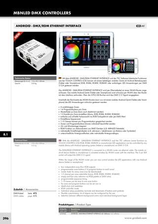 www.proled.com396
ANDROID - DMX/RDM ETHERNET INTERFACE
With the ANDROID - DMX/RDM ETHERNET INTERFACE and the TSC software (same functions as
TOUCH CONTROL LCD) RGB, RGBA, RGBAW or monochrome LED applications can be controlled by any
mobile device with Android operating system (tablet or smartphone) via DMX 512-A.
The DMX/RDM ETHERNET INTERFACE is connected to a WLAN router via ethernet cable. The mobile an-
droid device (tablet or smartphone) is conneted wireless by WLAN router with the interface. The 5 pin XLR
socket will output the DMX 512 signal.
Within the range of the WLAN router you can now control wireless the LED applications with one Android
device (tablet or smartphone).
■ four independent zone (four RGB outputs)
■ programmable zone buttons (1-6 program buttons to each zone)
■ master fader for every zone (can be deactivated)
■ 1-5 channel per zone selectable (mono, RGB, RGBA, RGBW, RGBAW)
■ simply and fast color selection via RGB palette or DMX value
■ programmable sequence timing
■ 1-10 scenes can be save to one zone button
■ for zone and program buttons can be set own vs
■ inbuilt clock and weekdays
■ RDM controller mode
■ Individual setup possibilities (activate and deactivate of buttons and symbols)
■ Flexible customization, lot of objects can be configured by the user
■ Selection between different background colors and individual background logos
Mit dem ANDROID - DMX/RDM ETHERNET INTERFACE und der TSC Software (identische Funktionen
wie bei TOUCH CONTROL LCD) können mit einem beliebigen mobilen Gerät mit Android Betriebssystem
(Tablet oder Smartphone) RGB, RGBA, RGBW, RGBAW oder einfarbigen LED Anwendungen per DMX
512-A gesteuert werden.
Das ANDROID - DMX/RDM ETHERNET INTERFACE wird per Ethernetkabel an einen WLAN Router ange-
schlossen. Das mobile Android Gerät (Tablet oder Smartphone) wird schnurlos per WLAN über den Router
mit dem Interface verbunden. Über die 5-POL XLR Buchse wird das DMX 512 Signal ausgegeben.
Innerhalb der Reichweite des WLAN Routers kann nun mit einem mobilen Android Gerät (Tablet oder Smart-
phone) die LED Anwendungen schnurlos gesteuert werden.
■ 4 unabhängige Zonen
■ 1-6 Programmbuttons pro Zone
■ Masterfader je Zone (kann auch deaktiviert werden)
■ 1-5 Kanäle pro Zone einstellbar (Mono, RGB, RGBA, RGBW, RGBAW)
■ einfache und schnelle Farbauswahl via RGB Farbspektrum oder per DMX Wert
■ Einstellbare Sequenzzeit
■ 1-10 Szenen können pro Programmbutton gespeichert werden
■ Zonen und Programmbuttons können individuell beschriftet werden
■ Uhr und Wochentage integriert
■ RDM Funktion zur Administration von RMD Geräten (z.B. MBNLED Netzteile)
■ individuelle Einstellmöglichkeiten (z.B. aktivieren / deaktivieren von Buttons oder Symbolen)
■ unterschiedliche Hintergrundfarben oder individuelle Hintergrundlogos
Produkttypen / Product Type
Artikel-Nr. Bezeichnung
order code description
ANDROID - DMX/RDM ETHERNET INTERFACE inkl. Software / incl. software
N
EW
Technical Data
Dimensions (w x h x d): 115 x 55 x 100 mm
Weight: 0,35 kg
Technische Daten
Abmessungen (b x h x t): 115 x 55 x 100 mm
Gewicht: 0,35 kg
MBNLED DMX CONTROLLERS
8.1
Zubehör / Accessories
DMX Kabel: Seite 475
DMX cables: page 475
L510742
 
