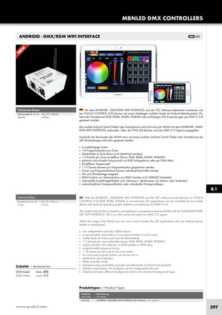 www.proled.com 397
ANDROID - DMX/RDM WIFI INTERFACE
With the ANDROID - DMX/RDM WIFI INTERFACE and the TSC software (same functions as TOUCH
CONTROL LCD) RGB, RGBA, RGBAW or monochrome LED applications can be controlled by any mobile
device with Android operating system (tablet or smartphone) via DMX 512-A.
The mobile android device (tablet or smartphone) is conneted wireless by WLAN with the DMX/RDM ETHER-
NET WIFI INTERFACE. The 5 pin XLR socket will output the DMX 512 signal.
Within the range of the WLAN you can now control wireless the LED applications with one Android device
(tablet or smartphone).
■ four independent zone (four RGB outputs)
■ programmable zone buttons (1-6 program buttons to each zone)
■ master fader for every zone (can be deactivated)
■ 1-5 channel per zone selectable (mono, RGB, RGBA, RGBW, RGBAW)
■ simply and fast color selection via RGB palette or DMX value
■ programmable sequence timing
■ 1-10 scenes can be save to one zone button
■ for zone and program buttons can be set own vs
■ inbuilt clock and weekdays
■ RDM controller mode
■ Individual setup possibilities (activate and deactivate of buttons and symbols)
■ Flexible customization, lot of objects can be configured by the user
■ Selection between different background colors and individual background logos
Mit dem ANDROID - DMX/RDM WIFI INTERFACE und der TSC Software (identische Funktionen wie
bei TOUCH CONTROL LCD) können mit einem beliebigen mobilen Gerät mit Android Betriebssystem (Ta-
blet oder Smartphone) RGB, RGBA, RGBW, RGBAW oder einfarbigen LED Anwendungen per DMX 512-A
gesteuert werden.
Das mobile Android Gerät (Tablet oder Smartphone) wird schnurlos per WLAN mit dem ANDROID - DMX/
RDM WIFI INTERFACE verbunden. Über die 5-POL XLR Buchse wird das DMX 512 Signal ausgegeben.
Innerhalb der Reichweite des WLAN kann mit einem mobilen Android Gerät (Tablet oder Smartphone) die
LED Anwendungen schnurlos gesteuert werden.
■ 4 unabhängige Zonen
■ 1-6 Programmbuttons pro Zone
■ Masterfader je Zone (kann auch deaktiviert werden)
■ 1-5 Kanäle pro Zone einstellbar (Mono, RGB, RGBA, RGBW, RGBAW)
■ einfache und schnelle Farbauswahl via RGB Farbspektrum oder per DMX Wert
■ Einstellbare Sequenzzeit
■ 1-10 Szenen können pro Programmbutton gespeichert werden
■ Zonen und Programmbuttons können individuell beschriftet werden
■ Uhr und Wochentage integriert
■ RDM Funktion zur Administration von RMD Geräten (z.B. MBNLED Netzteile)
■ individuelle Einstellmöglichkeiten (z.B. aktivieren / deaktivieren von Buttons oder Symbolen)
■ unterschiedliche Hintergrundfarben oder individuelle Hintergrundlogos
Produkttypen / Product Type
Artikel-Nr. Bezeichnung
order code description
ANDROID - DMX/RDM WIFI INTERFACE inkl. Software / incl. software
N
EW
Technical Data
Dimensions (w x h x d): 90 x 55 x 100 mm
Weight: 0,35 kg
Technische Daten
Abmessungen (b x h x t): 90 x 55 x 100 mm
Gewicht: 0,35 kg
MBNLED DMX CONTROLLERS
8.1
Zubehör / Accessories
DMX Kabel: Seite 475
DMX cables: page 475
L510743
 