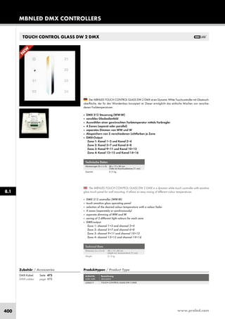 www.proled.com400
TOUCH CONTROL GLASS DW 2 DMX
MBNLED DMX CONTROLLERS
8.1
Produkttypen / Product Type
Artikel-Nr. Bezeichnung
order code description
TOUCH CONTROL GLASS DW 2 DMX
Zubehör / Accessories
DMX Kabel: Seite 475
DMX cables: page 475
L500017
Technische Daten
Abmessungen (b x t x h): 86 x 12 x 86 mm
(Tiefe mit Anschlussklemme 31 mm)
Gewicht: 0,13 kg
Technical Data
Dimension (w x d x h): 86 x 12 x 86 mm
(depth incl. terminal block 31 mm)
Weight: 0,13 kg
The MBNLED TOUCH CONTROL GLASS DW 2 DMX is a dynamic white touch controller with sensitive
glass touch panel for wall mounting. It allows an easy mixing of different colour temperatures.
■ DMX 512 controller (WW-W)
■ touch sensitive glass operating panel
■ selection of the desired colour temperature with a colour fader
■ 4 zones (seperately or synchronously)
■ seperate dimming of WW and W
■ saving of 2 different light colours for each zone
■ DMX-output
Zone 1: channel 1+3 and channel 2+4
Zone 2: channel 5+7 and channel 6+8
Zone 3: channel 9+11 and channel 10+12
Zone 4: channel 13+15 and channel 14+16
Der MBNLED TOUCH CONTROL GLASS DW 2 DMX ist ein Dynamic White Touchcontroller mit Glastouch-
oberfläche, der für den Wandeinbau konzipiert ist. Dieser ermöglicht das einfache Mischen von verschie-
denen Farbtemperaturen.
■ DMX 512 Steuerung (WW-W)
■ sensibles Glasbedienfeld
■ Auswählen einer gewünschten Farbtemperatur mittels Farbregler
■ 4 Zonen (separat oder parallel)
■ separates Dimmen von WW und W
■ Abspeichern von 2 verschiedenen Lichtfarben je Zone
■ DMX-Output
Zone 1: Kanal 1+3 und Kanal 2+4
Zone 2: Kanal 5+7 und Kanal 6+8
Zone 3: Kanal 9+11 und Kanal 10+12
Zone 4: Kanal 13+15 und Kanal 14+16
N
EW
 