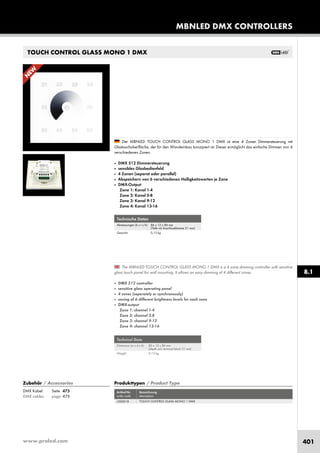 www.proled.com 401
MBNLED DMX CONTROLLERS
8.1
TOUCH CONTROL GLASS MONO 1 DMX
Produkttypen / Product Type
Artikel-Nr. Bezeichnung
order code description
TOUCH CONTROL GLASS MONO 1 DMX
Zubehör / Accessories
DMX Kabel: Seite 475
DMX cables: page 475
L500018
Technische Daten
Abmessungen (b x t x h): 86 x 12 x 86 mm
(Tiefe mit Anschlussklemme 31 mm)
Gewicht: 0,13 kg
Technical Data
Dimension (w x d x h): 86 x 12 x 86 mm
(depth incl. terminal block 31 mm)
Weight: 0,13 kg
The MBNLED TOUCH CONTROL GLASS MONO 1 DMX is a 4 zone dimming controller with sensitive
glass touch panel for wall mounting. It allows an easy dimming of 4 different zones.
■ DMX 512 controller
■ sensitive glass operating panel
■ 4 zones (seperately or synchronously)
■ saving of 6 different brightness levels for each zone
■ DMX-output
Zone 1: channel 1-4
Zone 2: channel 5-8
Zone 3: channel 9-12
Zone 4: channel 13-16
Der MBNLED TOUCH CONTROL GLASS MONO 1 DMX ist eine 4 Zonen Dimmersteuerung mit
Glastouchoberfläche, der für den Wandeinbau konzipiert ist. Dieser ermöglicht das einfache Dimmen von 4
verschiedenen Zonen.
■ DMX 512 Dimmersteuerung
■ sensibles Glasbedienfeld
■ 4 Zonen (separat oder parallel)
■ Abspeichern von 6 verschiedenen Helligkeitswerten je Zone
■ DMX-Output
Zone 1: Kanal 1-4
Zone 2: Kanal 5-8
Zone 3: Kanal 9-12
Zone 4: Kanal 13-16
N
EW
 