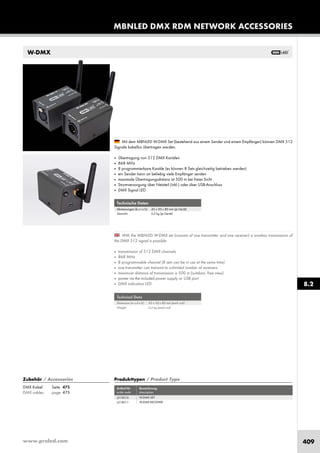 www.proled.com 409
W-DMX
Mit dem MBNLED W-DMX Set (bestehend aus einem Sender und einem Empfänger) können DMX 512
Signale kabellos übertragen werden.
■ Übertragung von 512 DMX Kanälen
■ 868 MHz
■ 8 programmierbare Kanäle (es können 8 Sets gleichzeitig betrieben werden)
■ ein Sender kann an beliebig viele Empfänger senden
■ maximale Übertragungsdistanz ist 500 m bei freier Sicht
■ Stromversorgung über Netzteil (inkl.) oder über USB-Anschluss
■ DMX Signal LED
MBNLED DMX RDM NETWORK ACCESSORIES
Signale kabellos übertragen werden.
Technische Daten
Abmessungen (b x t x h): 43 x 50 x 80 mm (je Gerät)
Gewicht: 0,2 kg (je Gerät)
With the MBNLED W-DMX set (consists of one transmitter and one receiver) a wireless transmission of
the DMX 512 signal is possible.
■ transmission of 512 DMX channels
■ 868 MHz
■ 8 programmable channel (8 sets can be in use at the same time)
■ one transmitter can transmit to unlimited number of receivers
■ maximum distance of transmission is 500 m (outdoor, free view)
■ power via the included power supply or USB port
■ DMX indication LED
Technical Data
Dimension (w x d x h): 43 x 50 x 80 mm (each unit)
Weight: 0,2 kg (each unit)
Produkttypen / Product Type
Artikel-Nr. Bezeichnung
order code description
W-DMX SET
W-DMX RECEIVER
8.2
Zubehör / Accessories
DMX Kabel: Seite 475
DMX cables: page 475
L51X010
L51X011
 