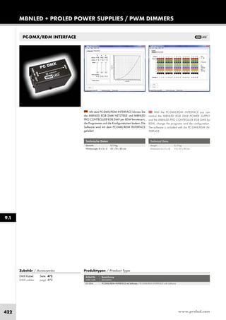 www.proled.com422
PC-DMX/RDM INTERFACE
Technical Data
Weight: 0,15 kg
Dimensions (w x h x d): 43 x 50 x 80 mm
With the PC-DMX/RDM INTERFACE you can
control the MBNLED RGB DMX POWER SUPPLY
and the MBNLED PRO CONTROLLER RGB DMX by
RDM, change the programs and the configuration.
The software is included with the PC-DMX/RDM IN-
TERFACE.
Mit dem PC-DMX/RDM INTERFACE können Sie
die MBNLED RGB DMX NETZTEILE und MBNLED
PRO CONTROLLER RGB DMX per RDM fernsteuern,
die Programme und die Konfigurationen ändern. Die
Software wird mit dem PC-DMX/RDM INTERFACE
geliefert.
Technische Daten
Gewicht: 0,15 kg
Abmessungen (b x h x t): 43 x 50 x 80 mm
MBNLED + PROLED POWER SUPPLIES / PWM DIMMERS
9.1
Produkttypen / Product Type
Artikel-Nr. Bezeichnung
order code description
PC-DMX/RDM INTERFACE mit Software / PC-DMX/RDM INTERFACE with Software
Zubehör / Accessories
DMX Kabel: Seite 475
DMX cables: page 475
L51354
 