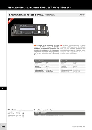 www.proled.com426
MBNLED + PROLED POWER SUPPLIES / PWM DIMMERS
9.1
DMX PWM DIMMER RGB LCD 3-KANAL / 3-CHANNEL
LED dimmer for three independent LED dimmer
circuits (e.g. for RGB applications). Controllable by
DMX 512. DMX addressing and manual colour
adjustment via menu selection. The output voltage
corresponds to the supply voltage of 12–24 V. CA
(Common Anode – common plus).
LED-Dimmer für drei unabhängige LED Dimm-
kreise u. a. für RGB-Anwendungen. Per DMX 512
ansteuerbar. DMX Adressierung und manuelle Farb-
einstellung über Menüsteuerung. Die Ausgangsspan-
nung entspricht der jeweiligen Versorgungsspannung
von 12–24 V. CA (Common Anode – gemeinsamer
Plus).
Technical Data
Power Range: 12–24 V
Output: 3x 4 A
Number of control inputs: 1
Control signal: DMX 512
Output channels: 3
Output voltage: 12–24 VDC
Operating temperature range: -10° C till +45° C
Dimensions (l x w x h): 140 x 48 x 23 mm
Weight: 0,24 kg
Technische Daten
Spannungsbereich: 12–24 V
Ausgang: 3x 4 A
Anzahl Steuereingänge: 1
Steuersignal: DMX 512
Ausgangskanäle: 3
Ausgangsspannung: 12–24 VDC
Umgebungstemperatur: -10° C bis +45° C
Abmessungen (l x b x h): 140 x 48 x 23 mm
Gewicht: 0,24 kg
Produkttypen / Product Type
Artikel-Nr. Bezeichnung
order code description
DMX PWM DIMMER RGB LCD CA 3-KANAL / 3-CHANNEL
Zubehör / Accessories
Netzteile: ab Seite 447
DMX Kabel: ab Seite 475
power supplies: from page 447
DMX cables: from page 475
L51510
N
EW
 