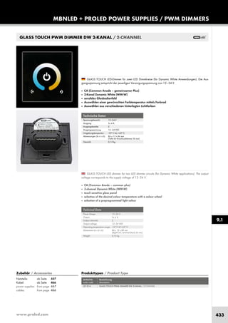 www.proled.com 433
MBNLED + PROLED POWER SUPPLIES / PWM DIMMERS
9.1
GLASS TOUCH PWM DIMMER DW 2-KANAL / 2-CHANNEL
Technical Data
Power Range: 12–24 V
Output: 2x 4 A
Output channels: 2
Output voltage: 12–24 VDC
Operating temperature range: -10° C till +45° C
Dimensions (w x d x h): 86 x 12 x 86 mm
(depth incl. terminal block 36 mm)
Weight: 0,13 kg
Technische Daten
Spannungsbereich: 12–24 V
Ausgang: 2x 4 A
Ausgangskanäle: 2
Ausgangsspannung: 12–24 VDC
Umgebungstemperatur: -10° C bis +45° C
Abmessungen (b x t x h): 86 x 12 x 86 mm
(Tiefe mit Anschlussklemme 36 mm)
Gewicht: 0,13 kg
Produkttypen / Product Type
Artikel-Nr. Bezeichnung
order code description
GLASS TOUCH PWM DIMMER DW 2-KANAL / 2-CHANNEL
GLASS TOUCH LED dimmer for two LED dimmer circuits (for Dynamic White applications). The output
voltage corresponds to the supply voltage of 12–24 V.
■ CA (Common Anode – common plus)
■ 2-channel Dynamic White (WW-W)
■ touch sensitive glass panel
■ selection of the desired colour temperature with a colour wheel
■ selection of a preprogrammed light colour
GLASS TOUCH LED-Dimmer für zwei LED Dimmkreise (für Dynamic White Anwendungen). Die Aus-
gangsspannung entspricht der jeweiligen Versorgungsspannung von 12–24 V.
■ CA (Common Anode – gemeinsamer Plus)
■ 2-Kanal Dynamic White (WW-W)
■ sensibles Glasbedienfeld
■ Auswählen einer gewünschten Farbtemperatur mittels Farbrad
■ Auswählen aus verschiedenen hinterlegten Lichtfarben
Zubehör / Accessories
Netzteile: ab Seite 447
Kabel: ab Seite 466
power supplies: from page 447
cables: from page 466
L51314
 