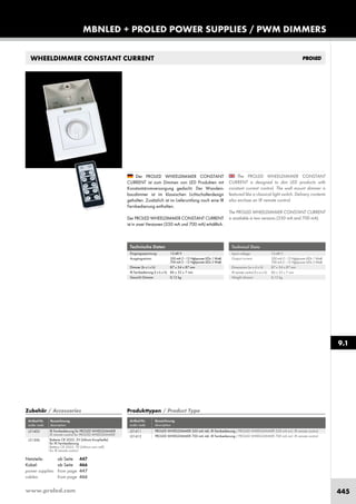 www.proled.com 445
MBNLED + PROLED POWER SUPPLIES / PWM DIMMERS
Artikel-Nr. Bezeichnung
order code description
IR Fernbedienung für PROLED WHEELDIMMER
IR remote control for PROLED WHEELDIMMER
Batterie CR 2025, 3V (Lithium Knopfzelle)
für IR Fernbedienung
Battery CR 2025, 3V (Lithium coin cell)
for IR remote control
WHEELDIMMER CONSTANT CURRENT
Technical Data
Input voltage: 12-48 V
Output current: 350mA(1–12HighpowerLEDs 1Watt)
700mA(1–12HighpowerLEDs 3Watt)
Dimensions (w x d x h): 87 x 34 x 87 mm
IR remote control (l x w x h): 86 x 33 x 7 mm
Weight dimmer: 0,12 kg
The PROLED WHEELDIMMER CONSTANT
CURRENT is designed to dim LED products with
constant current control. The wall mount dimmer is
featured like a classical light switch. Delivery contents
also enclose an IR remote control.
The PROLED WHEELDIMMER CONSTANT CURRENT
is available in two versions (350 mA and 700 mA).
Der PROLED WHEELDIMMER CONSTANT
CURRENT ist zum Dimmen von LED Produkten mit
Konstantstromversorgung gedacht. Der Wandein-
baudimmer ist im klassischen Lichtschalterdesign
gehalten. Zusätzlich ist im Lieferumfang noch eine IR
Fernbedienung enthalten.
Der PROLED WHEELDIMMER CONSTANT CURRENT
ist in zwei Versionen (350 mA und 700 mA) erhältlich.
Technische Daten
Eingangsspannung: 12-48 V
Ausgangsstrom: 350mA(1–12Highpower LEDs1Watt)
700mA(1–12Highpower LEDs3Watt)
Dimmer (b x t x h): 87 x 34 x 87 mm
IR Fernbedienung (l x b x h): 86 x 33 x 7 mm
Gewicht Dimmer: 0,12 kg
Produkttypen / Product Type
Artikel-Nr. Bezeichnung
order code description
PROLED WHEELDIMMER 350 mA inkl. IR Fernbedienung / PROLED WHEELDIMMER 350 mA incl. IR remote control
PROLED WHEELDIMMER 700 mA inkl. IR Fernbedienung / PROLED WHEELDIMMER 700 mA incl. IR remote control
Zubehör / Accessories
Netzteile: ab Seite 447
Kabel: ab Seite 466
power supplies: from page 447
cables: from page 466
9.1
L51411
L51412
L51403
L51306
 