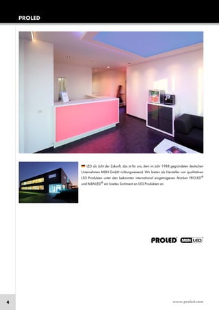 www.proled.com4
PROLED
LED als Licht der Zukunft, das ist für uns, dem im Jahr 1988 gegründeten deutschen
Unternehmen MBN GmbH richtungweisend. Wir bieten als Hersteller von qualitativen
LED Produkten unter den bekannten international eingetragenen Marken PROLED®
und MBNLED®
ein breites Sortiment an LED Produkten an.
 