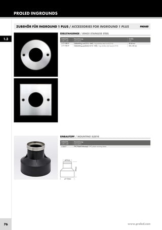www.proled.com76
PROLED INGROUNDS
ZUBEHÖR FÜR INGROUND 1 PLUS / ACCESSORIES FOR INGROUND 1 PLUS
Artikel-Nr. Bezeichnung Größe
order code description size
Edelstahlring rund (316 - V4A) / ring stainless steel round (316) Ø 68 mm
Edelstahlring quadratisch (316 - V4A) / ring stainless steel square (316) 68 x 68 mm
EDELSTAHLRINGE / RINGS STAINLESS STEEL
Artikel-Nr. Bezeichnung
order code description
PVC Plastik Einbautopf / PVC plastic mounting sleeve
EINBAUTOPF / MOUNTING SLEEVE
1.3
L1711RR1P
L1711RS1P
L1361T
 