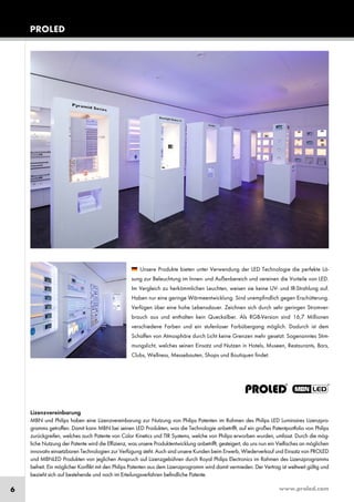 www.proled.com6
Lizenzvereinbarung
MBN und Philips haben eine Lizenzvereinbarung zur Nutzung von Philips Patenten im Rahmen des Philips LED Luminaires Lizenzpro-
gramms getroffen. Damit kann MBN bei seinen LED Produkten, was die Technologie anbetrifft, auf ein großes Patentportfolio von Philips
zurückgreifen, welches auch Patente von Color Kinetics und TIR Systems, welche von Philips erworben wurden, umfasst. Durch die mög-
liche Nutzung der Patente wird die Effizienz, was unsere Produktentwicklung anbetrifft, gesteigert, da uns nun ein Vielfaches an möglichen
innovativ einsetzbaren Technologien zur Verfügung steht. Auch sind unsere Kunden beim Erwerb, Wiederverkauf und Einsatz von PROLED
und MBNLED Produkten von jeglichen Anspruch auf Lizenzgebühren durch Royal Philips Electronics im Rahmen des Lizenzprogramms
befreit. Ein möglicher Konflikt mit den Philips Patenten aus dem Lizenzprogramm wird damit vermieden. Der Vertrag ist weltweit gültig und
bezieht sich auf bestehende und noch im Erteilungsverfahren befindliche Patente.
Unsere Produkte bieten unter Verwendung der LED Technologie die perfekte Lö-
sung zur Beleuchtung im Innen- und Außenbereich und vereinen die Vorteile von LED.
Im Vergleich zu herkömmlichen Leuchten, weisen sie keine UV- und IR-Strahlung auf.
Haben nur eine geringe Wärmeentwicklung. Sind unempfindlich gegen Erschütterung.
Verfügen über eine hohe Lebensdauer. Zeichnen sich durch sehr geringen Stromver-
brauch aus und enthalten kein Quecksilber. Als RGB-Version sind 16,7 Millionen
verschiedene Farben und ein stufenloser Farbübergang möglich. Dadurch ist dem
Schaffen von Atmosphäre durch Licht keine Grenzen mehr gesetzt. Sogenanntes Stim-
mungslicht, welches seinen Einsatz und Nutzen in Hotels, Museen, Restaurants, Bars,
Clubs, Wellness, Messebauten, Shops und Boutiquen findet.
PROLED
 