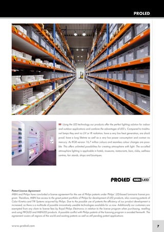 www.proled.com 7
Patent License Agreement
MBN and Philips have concluded a license agreement for the use of Philips patents under Philips’ LED-based luminaire license pro-
gram. Therefore, MBN has access to the great patent portfolio of Philips for development of LED products, also covering patents of
Color Kinetics and TIR Systems acquired by Philips. Due to the possible use of patents the efficiency of our product development is
increased, as there is a multitude of possible innovatively useable technologies available for us now. Additionally our customers are
exempted from any claim to license fees by Royal Philips Electronics in relation to the license program when purchasing, reselling
and using PROLED and MBNLED products. A possible conflict with Philips patents of the licensing program is avoided herewith. The
agreement covers all regions of the world and existing patents as well as still pending patent applications.
Using the LED technology our products offer the perfect lighting solution for indoor
and outdoor applications and combine the advantages of LED’s. Compared to traditio-
nal lamps they emit no UV or IR radiation, have a very low heat generation, are shock
proof, have a long lifetime as well as a very low power consumption and contain no
mercury. As RGB version 16,7 million colours and seamless colour changes are possi-
ble. This offers unlimited possibilities for creating atmosphere with light. The so-called
atmosphere lighting is applicable in hotels, museums, restaurants, bars, clubs, wellness
centres, fair stands, shops and boutiques.
PROLED
 