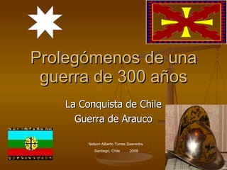 Prolegómenos de una guerra de 300 años La Conquista de Chile Guerra de Arauco Nelson Alberto Torres Saavedra. Santiago, Chile  2009 