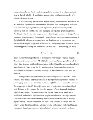 21
example is similar to a classic result from population genetics. Even when selection is
weak at the individual level, populations respond rather rapidly on times scales of a
relatively few generations.
If an evolutionary social scientist wanted to study nonconformity, what should she
do? She could try to measure nonconformist deviations from linearity at the individual
level with carefully designed behavioral experiments, but nonconformity can be
arbitrarily small and still have the same aggregate consequences given enough time.
Reaching the steady state takes longer as nonconformity gets weaker, but the equilibrium
prediction does not change. Consequently, nonconformity can be too weak to measure at
the individual level but nonetheless present and thus important at the aggregate level.
The alternative empirical approach would involve a study of aggregate dynamics. In this
case theory predicts the system should tend toward ˆq =1/2. Unfortunately, the model
(2)
makes exactly the same prediction, as do numerous other models we could imagine.
Transitional dynamics can vary. Model (2), for example, takes one period to reach its
steady state from any initial condition, whereas model (1) can take anywhere from few to
several periods. Nevertheless the fact remains that overlapping predictions among
models at the aggregate level weaken the empiricist’s ability to understand what she
observes.
Fitting models derived from first principles to empirical data provides a partial
solution. This method is firmly established in the experimental economics literature on
learning (e.g. Camerer and Ho 1999), and Camerer (2003) reviews much of the literature.
The objective is to identify the model among a set of models that fits the data at hand
best. The data in this case take the form of a sequence of behaviors or choices in an
economic experiment. Questions of particular interest concern how people learn
individually and socially. In other words, imagine participants in a setting where they
know some behavior is optimal, but they do not know which behavior it is. Perhaps
payoffs involve a random component, and thus a short sequence of choices does not
reliably reveal the optimal choice. Alternatively, the problem may be difficult because
participants face a large number of options but only a limited opportunity to choose.
P cb, t = 1( )= 1/2
 