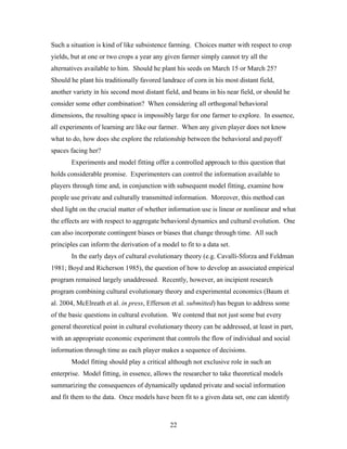 22
Such a situation is kind of like subsistence farming. Choices matter with respect to crop
yields, but at one or two crops a year any given farmer simply cannot try all the
alternatives available to him. Should he plant his seeds on March 15 or March 25?
Should he plant his traditionally favored landrace of corn in his most distant field,
another variety in his second most distant field, and beans in his near field, or should he
consider some other combination? When considering all orthogonal behavioral
dimensions, the resulting space is impossibly large for one farmer to explore. In essence,
all experiments of learning are like our farmer. When any given player does not know
what to do, how does she explore the relationship between the behavioral and payoff
spaces facing her?
Experiments and model fitting offer a controlled approach to this question that
holds considerable promise. Experimenters can control the information available to
players through time and, in conjunction with subsequent model fitting, examine how
people use private and culturally transmitted information. Moreover, this method can
shed light on the crucial matter of whether information use is linear or nonlinear and what
the effects are with respect to aggregate behavioral dynamics and cultural evolution. One
can also incorporate contingent biases or biases that change through time. All such
principles can inform the derivation of a model to fit to a data set.
In the early days of cultural evolutionary theory (e.g. Cavalli-Sforza and Feldman
1981; Boyd and Richerson 1985), the question of how to develop an associated empirical
program remained largely unaddressed. Recently, however, an incipient research
program combining cultural evolutionary theory and experimental economics (Baum et
al. 2004, McElreath et al. in press, Efferson et al. submitted) has begun to address some
of the basic questions in cultural evolution. We contend that not just some but every
general theoretical point in cultural evolutionary theory can be addressed, at least in part,
with an appropriate economic experiment that controls the flow of individual and social
information through time as each player makes a sequence of decisions.
Model fitting should play a critical although not exclusive role in such an
enterprise. Model fitting, in essence, allows the researcher to take theoretical models
summarizing the consequences of dynamically updated private and social information
and fit them to the data. Once models have been fit to a given data set, one can identify
 