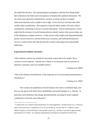 23
the model that fits best. The epistemological assumption is that the best fitting model
best summarizes the behavioral consequences of dynamically updated information. We
say much more about this method below, but here we point out that in complex
behavioral situations such a model is never right. It can, however, be better than other
models under consideration. Our suspicion is that the better models will carry critical
nonlinearities pertaining to the use of social information. Critical nonlinearities, in turn,
imply that the structure of social learning almost certainly matters, that success today can
yield endogenous collapse tomorrow, or that success today might yield disproportionately
greater success tomorrow, and that behavioral, economic, and institutional dynamics
involve a certain erratic flair that presents the scientist with unique but surmountable
difficulties.
Experimental Nonlinear Dynamics
“[I]n nonlinear systems one should not necessarily expect data to be simply ‘fuzzy’
versions of some attractor. Instead, one is likely to see dynamics that are mixtures of
attractors, transients, and even unstable entities.”
Cushing et al. (2003)
“One of the features of nonlinearity is that responses are not (necessarily) proportional to
disturbances.”
Cushing et al. (2003)
Now assume our population of social learners from above is infinitely large, and
thus we can ignore individual choice probabilities and model changes in tq directly. In
particular, posit dynamics that change deterministically according to some weighted
combination of linearity and conformity4
,
4
A model such as (3) cannot be fully deterministic in a finite population. Feasible values of tq will form a
lattice in the sense that, in a population of size N, the variable tq can only take N + 1 different values.
Model (3) places no such restrictions of the possible values of tq , and thus it can only be approximately
deterministic if N is finite. In a nonlinear experimental environment, one should not trivialize this
 