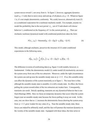 26
system moves toward 1, not away from it. In figure 1, however, aggregate dynamics
reach qt =1 only then to move away and end up, of all places, at qt = 0. Whatever figure
1 is, it’s not simple deterministic conformity. We could, however, alternatively treat (3)
as a conditional expectation for a nonlinear stochastic model. For example, assume we
model the probability that in the next period 1+tA out of N individuals will choose
behavior 1, conditioned on the frequency of 1 in the current period, tq . Then our
stochastic nonlinear dynamical model with conditional predictions takes the form
( )tt qAP |1+ ~ binomial ( ) ( )( )( )Nqqqq tttt ,1211 −−−+ λ . (4)
This model, although stochastic, preserves the structure of (3) under conditional
expectations in the following sense,
[ ] [ ] ( ) ( )( )1211
1
| 11 −−−+== ++ ttttttt qqqqAE
N
qqE λ .
The difference in terms of confronting data (e.g. figure 1) with models, however, is
fundamental. Unlike the deterministic model (3), under model (4) stochasticity can move
the system away from one of the two attractors. Moreover, under the right circumstances
the system can end up near the unstable steady state at 2/1ˆ =q . If so, this unstable entity
can affect the dynamics of the system transiently as in figure 1. The issue here is that,
although the unstable steady state is unstable, it is still a steady state. In effect, the forces
pulling the system toward either of the two attractors are weaker here. Consequently,
transients can result. Strictly speaking, transients are any dynamical behavior that is not
final (Hastings 2004). Here we focus on temporary dynamics that occur when the system
lingers near an unstable steady state because the forces pulling it away are weak. In this
case, one can show that as λ increases the deterministic forces drawing the system away
from 2/1ˆ =q grow weaker for any value of qt . Near the unstable steady state, these
forces can indeed be arbitrarily small, and this fact will protract the transient dynamics in
the vicinity of the unstable steady state. Equipped with these ideas, the time series in
 