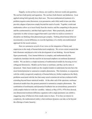 3
Happily, we do not have to choose, nor could we, between words and quantities.
We can have both poetry and equations. We can have both rhetoric and deduction. In an
applied setting both typically have their uses. The most mathematical treatment of a
problem requires some discussion, even persuasion, and a little math in turn can often
provide a degree of precision simply beyond the reach of words. Together, words and
mathematics allow us to travel freely from the intuitive and the compelling to the precise
and the counterintuitive, and then back again to boot. More practically, decades of
experience in other sciences suggest that math is just what we need as scientists to
discipline our thinking when phenomena get complex. Nothing about human behavior
recommends a crucial difference or even the legitimacy of a wholly non-mathematical
approach for the social sciences.
Here we summarize several of our views on the integration of theory and
empiricism in the study of human behavioral complexity. We review recent research that
both illustrates and played a role in the development of our thinking. Several themes
figure prominently. First, human behavior is complex, and mathematically this
complexity translates into the need for an increased emphasis on nonlinear dynamical
models. We can derive a simple taxonomy of mathematical models by focusing on two
orthogonal dimensions. Models can be linear or nonlinear, and they can be static or
dynamical. Static linear models are the simplest models to understand, but also have the
most limited potential to summarize complex phenomena. This limitation, in conjunction
with the widely recognized complexity of human behavior, further emphasizes the likely
problems associated with the fact that many social scientists do not have technical skills
extending beyond linear statistical models. At the other end of the spectrum, nonlinear
dynamical models have the greatest potential to summarize complex phenomena. The
combination of nonlinearity and dynamical feedbacks has an extraordinary potential to
yield complex behavior with few variables. Indeed, as May (1974, 1976) first showed,
one-dimensional nonlinear difference equations with a single parameter can exhibit a
staggering array of behaviors from steady states to chaos. If we have an interest in
complexity, the mathematical reality is that nonlinear dynamics can take us far beyond
the offerings of static linearity.
 