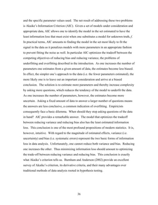 36
and the specific parameter values used. The net result of addressing these two problems
is Akaike’s Information Criterion (AIC). Given a set of models under consideration and
appropriate data, AIC allows one to identify the model in the set estimated to have the
least information loss that must exist when one substitutes a model for unknown truth, f.
In practical terms, AIC amounts to finding the model in the set most likely to fit the
signal in the data as it penalizes models with more parameters in an appropriate fashion
to prevent fitting the noise as well. In particular AIC optimizes the tradeoff between the
competing objectives of reducing bias and reducing variance, the problems of
underfitting and overfitting described in the introduction. As one increases the number of
parameters one estimates from a given amount of data, the estimates become less biased.
In effect, the simpler one’s approach to the data (i.e. the fewer parameters estimated), the
more likely one is to leave out an important consideration and arrive at a biased
conclusion. The solution is to estimate more parameters and thereby increase complexity
by asking more questions, which reduces the tendency of the model to underfit the data.
As one increases the number of parameters, however, the estimates become more
uncertain. Asking a fixed amount of data to answer a larger number of questions means
the answers are less conclusive, a common indication of overfitting. Empiricists
consequently face a basic dilemma. When should they stop asking questions of the data
in hand? AIC provides a remarkable answer. The model that optimizes the tradeoff
between reducing variance and reducing bias also has the least estimated information
loss. This conclusion is one of the most profound propositions of modern statistics. It is,
however, intuitive. With regard to the magnitude of estimated effects, variance (i.e.
uncertainty) and bias (i.e. systematic errors) represent the two basic forms of information
loss in data analysis. Unfortunately, one cannot reduce both variance and bias. Reducing
one increases the other. Thus minimizing information loss should amount to optimizing
the trade-off between reducing variance and reducing bias. This conclusion is exactly
what Akaike’s criterion tells us. Burnham and Anderson (2002) provide an excellent
survey of Akaike’s criterion, its derivative criteria, and their many advantages over
traditional methods of data analysis rooted in hypothesis testing.
 