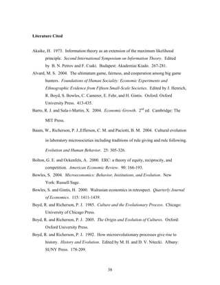 38
Literature Cited
Akaike, H. 1973. Information theory as an extension of the maximum likelihood
principle. Second International Symposium on Information Theory. Edited
by B. N. Petrov and F. Csaki. Budapest: Akademiai Kiado. 267-281.
Alvard, M. S. 2004. The ultimatum game, fairness, and cooperation among big game
hunters. Foundations of Human Sociality: Economic Experiments and
Ethnographic Evidence from Fifteen Small-Scale Societies. Edited by J. Henrich,
R. Boyd, S. Bowles, C. Camerer, E. Fehr, and H. Gintis. Oxford: Oxford
University Press. 413-435.
Barro, R. J. and Sala-i-Martin, X. 2004. Economic Growth. 2nd
ed. Cambridge: The
MIT Press.
Baum, W., Richerson, P. J.,Efferson, C. M. and Paciotti, B. M. 2004. Cultural evolution
in laboratory microsocieties including traditions of rule giving and rule following.
Evolution and Human Behavior. 25: 305-326.
Bolton, G. E. and Ockenfels, A. 2000. ERC: a theory of equity, reciprocity, and
competition. American Economic Review. 90: 166-193.
Bowles, S. 2004. Microeconomics: Behavior, Institutions, and Evolution. New
York: Russell Sage.
Bowles, S. and Gintis, H. 2000. Walrasian economics in retrospect. Quarterly Journal
of Economics. 115: 1411-1439.
Boyd, R. and Richerson, P. J. 1985. Culture and the Evolutionary Process. Chicago:
University of Chicago Press.
Boyd, R. and Richerson, P. J. 2005. The Origin and Evolution of Cultures. Oxford:
Oxford University Press.
Boyd, R. and Richerson, P. J. 1992. How microevolutionary processes give rise to
history. History and Evolution. Edited by M. H. and D. V. Nitecki. Albany:
SUNY Press. 178-209.
 