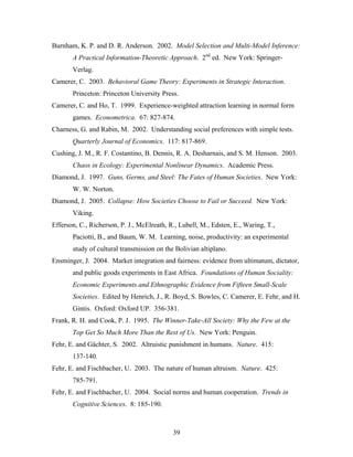 39
Burnham, K. P. and D. R. Anderson. 2002. Model Selection and Multi-Model Inference:
A Practical Information-Theoretic Approach. 2nd
ed. New York: Springer-
Verlag.
Camerer, C. 2003. Behavioral Game Theory: Experiments in Strategic Interaction.
Princeton: Princeton University Press.
Camerer, C. and Ho, T. 1999. Experience-weighted attraction learning in normal form
games. Econometrica. 67: 827-874.
Charness, G. and Rabin, M. 2002. Understanding social preferences with simple tests.
Quarterly Journal of Economics. 117: 817-869.
Cushing, J. M., R. F. Costantino, B. Dennis, R. A. Desharnais, and S. M. Henson. 2003.
Chaos in Ecology: Experimental Nonlinear Dynamics. Academic Press.
Diamond, J. 1997. Guns, Germs, and Steel: The Fates of Human Societies. New York:
W. W. Norton.
Diamond, J. 2005. Collapse: How Societies Choose to Fail or Succeed. New York:
Viking.
Efferson, C., Richerson, P. J., McElreath, R., Lubell, M., Edsten, E., Waring, T.,
Paciotti, B., and Baum, W. M. Learning, noise, productivity: an experimental
study of cultural transmission on the Bolivian altiplano.
Ensminger, J. 2004. Market integration and fairness: evidence from ultimatum, dictator,
and public goods experiments in East Africa. Foundations of Human Sociality:
Economic Experiments and Ethnographic Evidence from Fifteen Small-Scale
Societies. Edited by Henrich, J., R. Boyd, S. Bowles, C. Camerer, E. Fehr, and H.
Gintis. Oxford: Oxford UP. 356-381.
Frank, R. H. and Cook, P. J. 1995. The Winner-Take-All Society: Why the Few at the
Top Get So Much More Than the Rest of Us. New York: Penguin.
Fehr, E. and Gächter, S. 2002. Altruistic punishment in humans. Nature. 415:
137-140.
Fehr, E. and Fischbacher, U. 2003. The nature of human altruism. Nature. 425:
785-791.
Fehr, E. and Fischbacher, U. 2004. Social norms and human cooperation. Trends in
Cognitive Sciences. 8: 185-190.
 