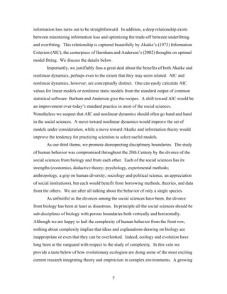 7
information loss turns out to be straightforward. In addition, a deep relationship exists
between minimizing information loss and optimizing the trade-off between underfitting
and overfitting. This relationship is captured beautifully by Akaike’s (1973) Information
Criterion (AIC), the centerpiece of Burnham and Anderson’s (2002) thoughts on optimal
model fitting. We discuss the details below.
Importantly, we justifiably fuss a great deal about the benefits of both Akaike and
nonlinear dynamics, perhaps even to the extent that they may seem related. AIC and
nonlinear dynamics, however, are conceptually distinct. One can easily calculate AIC
values for linear models or nonlinear static models from the standard output of common
statistical software. Burham and Anderson give the recipes. A shift toward AIC would be
an improvement over today’s standard practice in most of the social sciences.
Nonetheless we suspect that AIC and nonlinear dynamics should often go hand and hand
in the social sciences. A move toward nonlinear dynamics would improve the set of
models under consideration, while a move toward Akaike and information theory would
improve the tendency for practicing scientists to select useful models.
As our third theme, we promote disrespecting disciplinary boundaries. The study
of human behavior was compromised throughout the 20th Century by the divorce of the
social sciences from biology and from each other. Each of the social sciences has its
strengths (economics, deductive theory; psychology, experimental methods;
anthropology, a grip on human diversity; sociology and political science, an appreciation
of social institutions), but each would benefit from borrowing methods, theories, and data
from the others. We are after all talking about the behavior of only a single species.
As unfruitful as the divorces among the social sciences have been, the divorce
from biology has been at least as disastrous. In principle all the social sciences should be
sub-disciplines of biology with porous boundaries both vertically and horizontally.
Although we are happy to hail the complexity of human behavior from the front row,
nothing about complexity implies that ideas and explanations drawing on biology are
inappropriate or even that they can be overlooked. Indeed, ecology and evolution have
long been at the vanguard with respect to the study of complexity. In this vein we
provide a taste below of how evolutionary ecologists are doing some of the most exciting
current research integrating theory and empiricism in complex environments. A growing
 