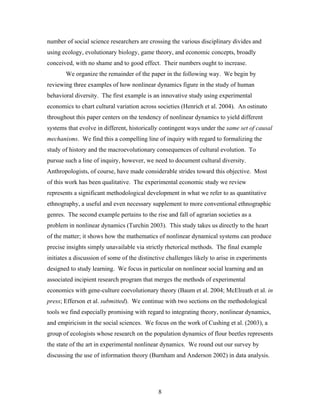 8
number of social science researchers are crossing the various disciplinary divides and
using ecology, evolutionary biology, game theory, and economic concepts, broadly
conceived, with no shame and to good effect. Their numbers ought to increase.
We organize the remainder of the paper in the following way. We begin by
reviewing three examples of how nonlinear dynamics figure in the study of human
behavioral diversity. The first example is an innovative study using experimental
economics to chart cultural variation across societies (Henrich et al. 2004). An ostinato
throughout this paper centers on the tendency of nonlinear dynamics to yield different
systems that evolve in different, historically contingent ways under the same set of causal
mechanisms. We find this a compelling line of inquiry with regard to formalizing the
study of history and the macroevolutionary consequences of cultural evolution. To
pursue such a line of inquiry, however, we need to document cultural diversity.
Anthropologists, of course, have made considerable strides toward this objective. Most
of this work has been qualitative. The experimental economic study we review
represents a significant methodological development in what we refer to as quantitative
ethnography, a useful and even necessary supplement to more conventional ethnographic
genres. The second example pertains to the rise and fall of agrarian societies as a
problem in nonlinear dynamics (Turchin 2003). This study takes us directly to the heart
of the matter; it shows how the mathematics of nonlinear dynamical systems can produce
precise insights simply unavailable via strictly rhetorical methods. The final example
initiates a discussion of some of the distinctive challenges likely to arise in experiments
designed to study learning. We focus in particular on nonlinear social learning and an
associated incipient research program that merges the methods of experimental
economics with gene-culture coevolutionary theory (Baum et al. 2004; McElreath et al. in
press; Efferson et al. submitted). We continue with two sections on the methodological
tools we find especially promising with regard to integrating theory, nonlinear dynamics,
and empiricism in the social sciences. We focus on the work of Cushing et al. (2003), a
group of ecologists whose research on the population dynamics of flour beetles represents
the state of the art in experimental nonlinear dynamics. We round out our survey by
discussing the use of information theory (Burnham and Anderson 2002) in data analysis.
 