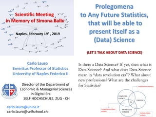 Prolegomena
to Any Future Statistics,
that will be able to
present itself as a
(Data) Science
Carlo Lauro
Emeritus Professor of Statistics
University of Naples Federico II
Is there a Data Science? If yes, then what is
Data Science? And what does Data Science
mean in “data revolution era”? What about
new professions? What are the challenges
for Statistics?
(LET'S TALK ABOUT DATA SCIENCE)
carlo.lauro@unina.it
carlo.lauro@selfschool.ch
Scientific Meeting
in Memory of Simona Balbi
Naples, February 19° , 2019
Director of the Department of
Economic & Managerial Sciences
in Digital Era
SELF HOCHSCHULE, ZUG - CH
 