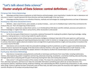 ’’Let’s talk about Data science’’
Cluster analysis of Data Science: central definitions
First group: Data Science Epistemology
18 Dataology and Data Science emphasizes on both theories and technologies, more importantly, it studies the laws in datanature not
only ones in nature. It would represent the future direction and have breakthrough in the near future
16 Dataology and Data Science is an umbrella of theories, methods and technologies for studying phenomena and laws of datanature
Second group: Data driven (Social) Data Science
3 Whether... data is search terms, voice samples, or product reviews,... users are in a feedback loop in which they contributeto the
products they use. That's the beginning of Data Science.
46 Data science, also known as data-driven science, is an interdisciplinary field about scientific methods, processes and systems to
extract knowledge or insights from data in various forms, either structured or unstructured
Third group: Business Data Science
21 So far the main goal of Data Science is to provide a statistical framework for studying the problem of gaining knowledge, making
predictions, making decisions or constructing models for specific domains.
20 It may be helpful to think of Data Science and business intelligence as being on two ends of the same spectrum, with business
intelligence focused on managing and reporting existing business data in order to monitor or manage various concerns within the enterprise.
In contrast, Data Science applies advanced analytical tools and algorithms to generate predictive insights and new product innovations that
are a direct result of the data
29 Data Science aims to transform data into actionable knowledge to perform predictions as well to support and validate decisions.
Computer Science represents the language of the Data Science whereas Statistics is the Logic of the Data Science itself. However, in this
process the domain expertise constitutes the catalytic element in the absence of which the transformation cannot be achieved".
Fourth group: Data Science Methodology
22 Data Science incorporates varying elements and builds on techniques and theories from many fields, including mathematics,
statistics, data engineering, pattern recognition and learning, advanced computing, visualization, uncertainty modeling, data warehousing,
and high performance computing with the goal of extracting meaning from data and creating data products.
49 Data science” is the general analysis of the creation of data. This means the comprehensive understanding of where data comes
from, what data represents, and how to turn data into actionable information (something upon which we can base decisions). This
encompasses statistics, hypothesis testing, predictive modeling, and understanding the effects of performing computations on data, among
other things. Science in general has been armed with many of these tools, but data science pools the necessary tools together to provide a
scientific discipline to the analysis and productizing of data.
 