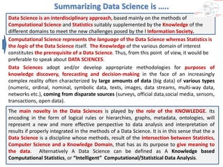 Summarizing Data Science is …..
Data Science is an interdisciplinary approach, based mainly on the methods of
Computational Science and Statistics suitably supplemented by the Knowledge of the
different domains to meet the new challenges posed by the l Information Society.
Computational Science represents the language of the Data Science whereas Statistics is
the logic of the Data Science itself. The Knowledge of the various domain of interest
constitutes the prerequisite of a Data Science. Thus, from this point of view, it would be
preferable to speak about DATA SCIENCES.
Data Sciences adopt and/or develop appropriate methodologies for purposes of
knowledge discovery, forecasting and decision-making in the face of an increasingly
complex reality often characterized by large amounts of data (big data) of various types
(numeric, ordinal, nominal, symbolic data, texts, images, data streams, multi-way data,
networks etc.), coming from disparate sources (surveys, official data,social media, sensors,
transactions, open data).
The main novelty in the Data Sciences is played by the role of the KNOWLEDGE. Its
encoding in the form of logical rules or hierarchies, graphs, metadata, ontologies, will
represent a new and more effective perspective to data analysis and interpretation of
results if properly integrated in the methods of a Data Science. It is in this sense that the a
Data Science is a discipline whose methods, result of the intersection between Statistics,
Computer Science and a Knowledge Domain, that has as its purpose to give meaning to
the data. Alternatively A Data Science can be defined as A Knowledge based
Computational Statistics, or “Intelligent” Computational/Statistical Data Analysis.
 