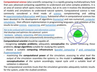 Computational science (also scientific computing ) is a rapidly growing multidisciplinary field
that uses advanced computing capabilities to understand and solve complex problems. It is
an area of science which spans many disciplines, but at its core it involves the development
of models and simulations to understand natural systems. Computational science is now
commonly considered a third mode of science, complementing and adding
to experimentation/observation and theory. Substantial effort in computational sciences has
been devoted to the development of algorithms (numerical and non-numerical), computer
simulations, their efficient implementation in programming languages, and validation of the
results to solve science, engineering, and humanities problems.
Computational scientist should be capable of:
- recognizing complex problems; adequately conceptualise the system containing these
problems; design algorithms suitable for studying this system;
- choose a suitable computing infrastructure (parallel computing / grid computing
/supercomputers)
- maximising the computational power of the simulation; assessing to what level the
output of the simulation resembles the systems i.e. the model is validated; adjust the
conceptualisation of the system accordingly; repeat cycle until a suitable level of
validation is obtained.
The computational scientists trusts that the simulation generates adequately realistic results
for the system, under the studied condition.
Not to be confused with Computer and information science
that develops and optimizes the advanced system
hardware, software, networking, and data management
components needed to solve computationally demanding problems.
 