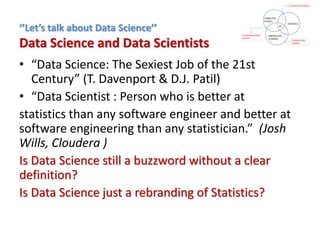 • “Data Science: The Sexiest Job of the 21st
Century” (T. Davenport & D.J. Patil)
• “Data Scientist : Person who is better at
statistics than any software engineer and better at
software engineering than any statistician.” (Josh
Wills, Cloudera )
Is Data Science still a buzzword without a clear
definition?
Is Data Science just a rebranding of Statistics?
‘’Let’s talk about Data Science’’
Data Science and Data Scientists
 