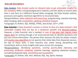 Data Analyst. Data Analyst works to interpret data to get actionable insights for
the company. With a strong background in statistics and the ability to convert data
from a raw form to a different format (data munging), the Data Analyst collects,
processes and applies statistical algorithms to structured data.
•Responsibilities: Data collection and processing, programming, machine learning,
data munging, data visualization, applying statistical analysis
•Languages: R, Python, SQL, NOSQL, HTML, Java Script, C/C++, SPSS
Data Scientist A Data Scientist’s mission is similar to that of a Data Analyst’s: find
actionable insights that are key to a company’s growth and decision-making.
However, a Data Scientist role is needed in case of big data that require more
robust skills for sorting through a lot unstructured data to identify questions and
pull out critical information. The person then cleanses the data for proper analysis
and creates new algorithms to run queries that relate data from disparate sources.
On top of these skills, a Data Scientist also needs strong storytelling and
visualization skills to share insights with peers across the company.
•Responsibilities: Identifying questions, running queries,Data cleansing and
processing, predictive modeling, machine learning,, applying statistical analysis,
correlating disparate data, storytelling and visualization
•Languages: R, Python, SAS, Hive, MatLab, SQL, Pig, Spark, Hadoop
Data job descriptions
 