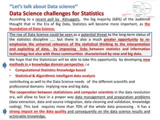 ‘’Let’s talk about Data science’’
Data Science challenges for Statistics
According to a recent poll by Kdnuggets, the big majority (68%) of the audience
thought that in the Era of Big Data, Statistics will become more important, as the
foundation of Data Science.
The rise of Data Science could be seen as a potential threat to the long-term status of
the statistics discipline ….. but there is also a much greater opportunity to re-
emphasize the universal relevance of the statistical thinking to the interpretation
and exploiting of data, by improving links between statistics and information
technology but also with those communities characterized by new and big data.
We hope that the Statistician will be able to take this opportunity by developing new
methods in a knowledge domain perspective, i.e
• Computational Statistics Knowledge based
• Statistical & Algorithmic intelligent data analysis
contributing as well to the Data Science needs of the different scientific and
professional domains implying new and big data.
The cooperation between statisticians and computer scientists in the data revolution
era, will allow to face in a proper way data management and preparation problems
(data extraction, data and source integration, data cleaning and validation, knowledge
coding). This task requires more than 70% of the whole data processing . It has a
strong impact on the data quality and consequently on the data science results and
actionable knowledge.
 