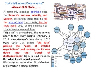“Big data” is everywhere. The term was
added to the Oxford English Dictionary in
2013. Now, Gartner’s just-released 2017
Hype Cycle that shows “big data”
passing the “peak of inflated
expectations” and moving on its way
down into the “trough of
disillusionment.” Big data is all the rage.
But what does it actually mean?
We analysed more then 45 definitions
registered on a blog at Berleley
A commonly repeated definition cites
the three Vs: volume, velocity, and
variety. But others argue that it’s not
the size of data that counts, but the
tools being used or the insights that
can be drawn from a datase
‘’Let’s talk about Data science’’
About BiG Data ……
 