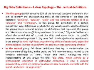 Big Data Definitions – 4 class Typology – The central definitions
• The first group (which contains 50% of the lemmas) concerns definitions that
aim to identify the characterizing traits of the concept of big data and
therefore "complex", "dataset", "large" and the concepts related to it as
"analysis" and "technique". In this group fall definitions in a certain
mainstream way, definitions in which the key words usually used to describe
the phenomenon abound. Among the definitions that represent this group
are: "As computational efficiency continues to increase," "big data" will be less
about the actual size of a particular data and more about the specific
expertise needed to process it. big data "will ultimately describe any datasets
large enough to need high-level programming skills and statistically defensible
methodologies in order to transform the data asset into something of value“.
• In the second group fall those definitions that try to contextualize the
phenomenon of big data, in this group we find many concepts related to the
temporal dimension as "time", "now" and "new". Among the most
representative of this group we find: "Big data, which started as a
technological innovation in distributed computing, is now a cultural
movement by which we continue to discover how humanity interacts with the
world - and other - at large-scale" .
 