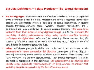 Big Data Definitions – 4 class Typology – The central definitions
• Nel terzo gruppo invece troviamo le definizioni che danno anche prospettive
extra-economiche dei big-data, riflettono su come i big-data potrebbero
essere utili all'umanità intera e non solo in senso economico. In questo
gruppo troviamo concetti come: "world", "people" "possibility". Tra le
definizioni più rappresentative di questo gruppo troviamo: Big data is an
umbrella term that means a lot of different things, but to me, it means the
possibility of doing extraordinary things using modern machine learning
techniques on digital data. Whether it is predicting illness, the weather, the
spread of infectious diseases, or what you will buy next, it offers a world of
possibilities for improving people’s lives.
• Infine nell'ultimo gruppo le definizioni molto tecniche mirate anche alla
promozione in senso economico dei big-data come quest’ultima: [Big data
means] harnessing more sources of diverse data where “data variety” and
“data velocity” are the key opportunities. (Each source represents “a signal”
on what is happening in the business.) The opportunity is to harness data
variety [and] automate “harmonization” of data sources to deliver fast-
updating insights consumable by the line-of-business users.
 