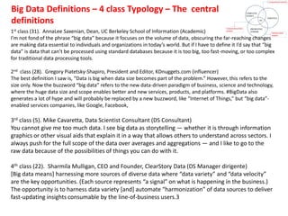 1st class (31). AnnaLee Saxenian, Dean, UC Berkeley School of Information (Academic)
I’m not fond of the phrase “big data” because it focuses on the volume of data, obscuring the far-reaching changes
are making data essential to individuals and organizations in today’s world. But if I have to define it I’d say that “big
data” is data that can’t be processed using standard databases because it is too big, too fast-moving, or too complex
for traditional data processing tools.
2nd class (28). Gregory Piatetsky-Shapiro, President and Editor, KDnuggets.com (influencer)
The best definition I saw is, “Data is big when data size becomes part of the problem.” However, this refers to the
size only. Now the buzzword “big data” refers to the new data-driven paradigm of business, science and technology,
where the huge data size and scope enables better and new services, products, and platforms. #BigData also
generates a lot of hype and will probably be replaced by a new buzzword, like “Internet of Things,” but “big data”-
enabled services companies, like Google, Facebook,
3rd class (5). Mike Cavaretta, Data Scientist Consultant (DS Consultant)
You cannot give me too much data. I see big data as storytelling — whether it is through information
graphics or other visual aids that explain it in a way that allows others to understand across sectors. I
always push for the full scope of the data over averages and aggregations — and I like to go to the
raw data because of the possibilities of things you can do with it.
4th class (22). Sharmila Mulligan, CEO and Founder, ClearStory Data (DS Manager dirigente)
[Big data means] harnessing more sources of diverse data where “data variety” and “data velocity”
are the key opportunities. (Each source represents “a signal” on what is happening in the business.)
The opportunity is to harness data variety [and] automate “harmonization” of data sources to deliver
fast-updating insights consumable by the line-of-business users.3
Big Data Definitions – 4 class Typology – The central
definitions
 