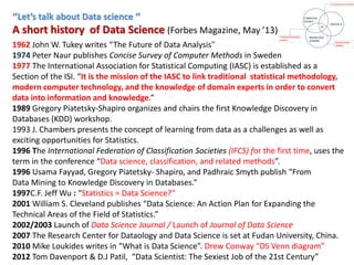 ‘’Let’s talk about Data science ‘’
A short history of Data Science (Forbes Magazine, May ’13)
1962 John W. Tukey writes “The Future of Data Analysis”
1974 Peter Naur publishes Concise Survey of Computer Methods in Sweden
1977 The International Association for Statistical Computing (IASC) is established as a
Section of the ISI. “It is the mission of the IASC to link traditional statistical methodology,
modern computer technology, and the knowledge of domain experts in order to convert
data into information and knowledge.”
1989 Gregory Piatetsky-Shapiro organizes and chairs the first Knowledge Discovery in
Databases (KDD) workshop.
1993 J. Chambers presents the concept of learning from data as a challenges as well as
exciting opportunities for Statistics.
1996 The International Federation of Classification Societies (IFCS) for the first time, uses the
term in the conference “Data science, classification, and related methods”.
1996 Usama Fayyad, Gregory Piatetsky- Shapiro, and Padhraic Smyth publish “From
Data Mining to Knowledge Discovery in Databases.”
1997C.F. Jeff Wu : “Statistics = Data Science?”
2001 William S. Cleveland publishes “Data Science: An Action Plan for Expanding the
Technical Areas of the Field of Statistics.”
2002/2003 Launch of Data Science Journal / Launch of Journal of Data Science
2007 The Research Center for Dataology and Data Science is set at Fudan University, China.
2010 Mike Loukides writes in “What is Data Science”. Drew Conway “DS Venn diagram”
2012 Tom Davenport & D.J Patil, “Data Scientist: The Sexiest Job of the 21st Century”
 