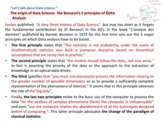 ‘’Let’s talk about Data science ‘’
The origin of Data Science: the Benzecri’s 5 principles of Data
Analysis
Forbes published "A Very Short History of Data Science" but may too short as it forgets
the fundamental contribution by JP Benzecri in the 60's. In the book "L'analyse des
données" published by Dunod, Benzecri in 1973 for the first time sets out the 5 major
principles on which Data analysis have to be based .
• The first principle states that "The statistics is not probability, under the name of
(mathematical) statistics was built a pompous discipline based on theoretical
assumptions that are rarely met in practice."
• The second principle states that "the models should follow the data., not vice versa."
In fact is asserting the priority of the data or the approach to the extraction of
knowledge in an optical data-driven.
• The third specifies that "you must simultaneously process the information relating to
the greater number of possible dimensions so as to provide a sufficiently complete
representation of the phenomena of interest." It seems that in this principle advances
the role of the"big data",
• Finally, the last two principles relate to the basic use of the computer to process the
data "for the analysis of complex phenomena (facts) the computer is indispensable"
and even "use the computer implies the abandonment of all the techniques designed
before of computing ". This latter principle advocates the change of the paradigm of
classical statistics.
 