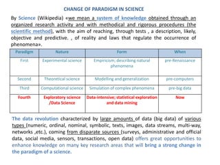 Paradigm Nature Form When
First Experimental science Empiricism; describing natural
phenomena
pre-Renaissance
Second Theoretical science Modelling and generalization pre-computers
Third Computational science Simulation of complex phenomena pre-big data
Fourth Exploratory science
/Data Science
Data-intensive; statistical exploration
and data mining
Now
CHANGE OF PARADIGM IN SCIENCE
By Science (Wikipedia) «we mean a system of knowledge obtained through an
organized research activity and with methodical and rigorous procedures (the
scientific method), with the aim of reaching, through tests , a description, likely,
objective and predictive. , of reality and laws that regulate the occurrence of
phenomena».
The data revolution characterized by large amounts of data (big data) of various
types (numeric, ordinal, nominal, symbolic, texts, images, data streams, multi-way,
networks ,etc.), coming from disparate sources (surveys, administrative and official
data, social media, sensors, transactions, open data) offers great opportunities to
enhance knowledge on many key research areas that will bring a strong change in
the paradigm of a science.
 
