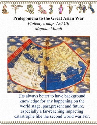 Prolegomena to the Great Asian War Ptolemy's map, 150 CE  Mappae Mundi  (Its always better to have background knowledge for any happening on the world stage, past,present and future, especially a far-reaching impacting catastrophe like the second world war.For, without such knowledge, it is baseless and unfair to make snap judgements of anything or of anyone. that being said, this introduction to the Second World War is an eye-opening and interesting read,especially to those with political savvy and teachers of political and social sciences.                                    Trinity) Prolegomena.........  1. A preliminary discussion, especially a formal essay introducing a work of considerable length or complexity. 2. prolegomena (used with a sing. or pl. verb) Prefatory remarks or observations. Mappae Mundi  Mappa mundi [Latin /ˈmapːa ˈmʊndiː/] (plural = mappae mundi) is a general term used to describe Medieval European maps of the world. These maps ranged in size and complexity from simple schematic maps an inch or less across, to elaborate wall maps, the largest of which was 11 ft. (3.5 m.) in diameter. The term derives from the Medieval Latin words mappa (cloth or chart) and mundi (of the world). Approximately 1,100 mappae mundi are known to have survived from the Middle Ages. Of these, some 900 are found illustrating manuscripts and the remainder exist as stand-alone documents. Source:wikipedia World Map, 1150 AD Mappae Mundi       If you view the Earth through the eyes of old cartographers as Ptolemy, the contours of the mapped area around the Mediterranean are similar to these captured by the lenses of the orbiting satellites, as the knowledge of ancients about the face of the earth was quite extensive.  More than 2,000 years ago, Eratosthenes (c.276-195 BCE) a librarian at the museum of Alexandria, Egypt, calculated the correct size of the Earth. During one of his journeys up the Nile he stopped at Aswan. It was June 21, the day of the Summer Solstice, when the sun reaches its northernmost point on the celestial sphere. Around noon, Eratosthenes leaned over the rim of a well on one of the city squares of Aswan.  To his surprise he saw a reflection of the Sun on the water surface deep down below. At this point of our narrative Eratosthenes knew, that at the time of Summer Solstice Aswan is on a direct line between the Sun and the center of the Earth. After Eratosthenes returned to Alexandria he waited for the next Summer Solstice.  On noon of that day he measured length of the shadow cast by a vertical line. Later, he fastened each end of that line to a peg, drew one peg down to the ground and with the other drew a circle in the sand. This was his model of the Earth. Next, he repeatedly marked the length of the shadow along the perimeter of this circle.  The shadow fitted the circle about fifty times.  If the Earth is round and if the shadow of my vertical line is proportional to the distance between Alexandria and Aswan, than the circumference of the Earth must be 50 times the 500 miles separating these two cities, i.e., about 25,000 miles, reasoned Eratosthenes. The actual equatorial circumference of the Earth is 24,902 miles. After the fall of the Roman Empire, these contours begin to blur and by the time of Crusades cartographers, relying heavily on the Bible for information, showed the Earth as flat disks.  One of these maps, from a manuscript produced thousand years after Ptolemy has drawn his maps, is shown above. These mappae mundi, depicted a flat Earth, punctuated by few mountains with Biblical names, had Jerusalem as its center. The rivers, not unlike spokes of the wheel, emptied to the ocean surrounding the circular landmass. This map reflects the spiritual world of crusaders as well as contemporary Evangelists. Ural Mountains and Novaya Zemlya        Blue Earth and its Continents  After the Dark Ages, the real face of the Earth gradually emerged, like Botticelli's Venus from her shell. Just before the voyages of Columbus, cartographic maps again begun to resemble the true contours of the land. After the first space voyage Earth took on the likeness of colorful ball. During the night, the demarcation lines between the light and dark areas indicate the energy consumption and relative affluence of various regions. The northwestern areas of Europe, the great urban conglomerations on the Atlantic Coast of the United States and the urban area surrounding Los Angeles on the Pacific Coast are clearly visible.  However, the most brilliant spot on the face of the Earth marks the Japanese islands with light radiating from Tokyo outwards. During the day, Asia, Africa, America, Australia, and Antarctica, but not Europe, are clearly defined as continents by the surrounding oceans. Europe is not a continent. Europe is a western region of Asia. The notion of Europe as a separate continent is just another facet of European self-aggrandizement. With respect to man-made boundaries, on the blue ball of the Earth, only one borderline is visible. The Great Wall of China, separating the civilization of the West from the civilization of the East. Earth with and without Borders The Earth as seen by the American Indians did not include borders. They believed that the Earth belonged to us, her children. The American Indians came from the northern provinces of the Chinese Empire and regions beyond its northern periphery. They crossed the Bering Straits and settled in the Americas. At that time, the oceans and the great deserts contained the Western civilization.  The affluence of Western civilization became pronounced only after its 'discovery' of the 'New World.' There are several euphemisms for invasion of a country, the 'discovery of the New World' being foremost among them. The size of the accumulated wealth gained by Western people from the native people of Asia, Africa, Australia and Oceania by partitioning continents into privately owned real estate is astronomical. An often quoted native lament goes that 'Before the white people came, we had the land and they had the Bible. Now, we have the Bible and they have the land.’  Over the centuries, the true purpose of majority of Western wars was obscured by the fact that, aside from looting other civilizations, Western nations also fought among themselves for the spoils. The principal struggle was between Spain, the leading invading power and the British Empire, her prime successor. Round the World Travels Paralleling the Westward expansion was the expansion aimed against the Confucian countries of the Far East. Within the context of this Eastward expansion, it is interesting to note that shortly after Marco Polo entered China by the land route, Islamic countries of the Middle East fortified their barriers erected to protect their commerce along the Silk Road. These barriers were more formidable than the natural barrier formed by the sea. The invasions of the Far East by European countries were primarily maritime invasions, following the circumnavigation of the Africa (1497-1499) by Vasco de Gama and the circumnavigation of the Earth by Ferdinand Magellan (1519-1522). Magellan himself did not survive that voyage, as did not 253 people from the 270 who on September 20, 1519 left the Seville. Among those who survived was Pigafeta, the chronicler of the voyage.  To his amazement he noticed that, even though he carefully recorded each day of the voyage, one day was missing. The plot of Jules Verne's novel Around the Earth in 80 Days is based on reversal of this Pigafeta's finding as, upon circumnavigating the Earth in the eastward direction, one day will be gained. Prongs of the Trap  Western invasion of the Far East enveloped the Confucian countries in a two-pronged movement. The British spearheaded the maritime invasions of China. The Americans 'opened Japan' in 1853 when Commodore Perry moored his ships in the Tokyo Bay. The pretext of this display of the United States' naval power was the delivery of a letter from the 13th President of the United States, Millard Fillmore, to the Tokugawa shogun of Japan.  The same Fillmore who three years earlier signed the fugitive slave law that required Northerners to return escaped slaves to their Southern owners. Following the signing of a treaty with the Tokugawa shogunate in early spring of 1854, a series of even more disadvantageous treaties were forced upon Japan. Soon the slogan 'honor the emperor, expel the barbarians' was heard throughout Japan.  In 1867 the Tokugawa shogun was forced to resign and the imperial government was restored under the Emperor Meiji (1868-1912). The invasions of Japan by the United States culminated in 1945 by outright military occupation of Japan. Nabobs of the East India Company Nabob Elihu Yale (1649-1721) Emperor Babur (r.1526-1530) The British invasions of the Far East were coined out under the pretext of trade. Foremost among the trading companies was the East India Company, chartered in 1600 by Queen Elizabeth. In 1639 the East India Company bought a strip of beach at Madras, in 1668 acquired a lease to the port of Bombay, and in 1690 built a settlement at the site of present Calcutta. At each of these three locations the company erected a fort from which the British conducted their trade.At the time, the East India Company started to penetrate India, India was ruled by the Mogul (Mongol) dynasty founded in 1526 by Babur, a descendant of Genghis Khan. The Mogul emperors gradually became subordinate to the officials of the East India Company, known as 'nabobs.' Nabobs amassed huge fortunes. One of the nabobs, Elihu Yale, founded the Yale University. Another, Sir Thomas Raffles, known as Raffles of Singapore, founded the London Zoo, the largest Zoo of the western world up to the time the British government, on the onset of WWII, ordered its animals to be killed as a war economy measure. Bolan Pass from the time of theBritish Raj (1858-1947)                                 Sepoys                             British Raj  The British occupation of India led to a widening economic gap between the British and their Indian subjects with affluent British settlements contrasting with increasingly squalid Indian slums. The growing resentment of the British rule lead to the Sepoy Rebellion (1857-1858). Sepoys were Indian troops serving in the British Army. A revolt was triggered when the British introduced new rifle cartridges rumored to be greased with oil made from the fat of cows, sacred in India.  The British press opened its atrocity campaign by describing Sepoys as rebels tossing British babies into the air and bayoneting them for sport. The British public viewed their military in India as gentleman warriors, imbued with the vigor of the Anglo-Saxon race, and defending dignity, Christian religion, and Britain's God's ordained mission. After suppressing the revolt, the British consolidated their rule and in 1877 Queen Victoria was crowned the Empress of India. The British continued their eastward expansion. They occupied Ceylon, then Singapore, and Burma and continued their expansion toward China. At this point, let us describe some aspects of the civilization they were about to encounter.                   Ferocious Warriors  Walking with a Japanese friend through one of Tokyo’s old districts, we entered a beautiful garden. Next to a small pond there was an old portal, guarded by ferocious-looking statues of warriors wielding enormous swords.  At this sight I remembered an old European art book, which discussed Raphael's Madonnas - Madonna of the Goldfinch, Alba Madonna, the Sistine Madonna, and the Madonna of the Chair - and contrasted them with the ‘ugly’ religious art of the Orient. My Japanese friend mentioned that she was born in this district and that, as a little girl during the war years, she often walked with her mother through these gardens.  I asked her whether she was afraid of these ferocious-looking warriors. She answered that, initially, she was, but after her mother explained to her that they looked so frightening to protect her from evil spirits, she was not afraid of them any more. This was my first lesson, and I have not stopped learning since. String of Pearls  The visualization of sound waves on screens of computer workstations provides insight into the inner quality of languages that could have been perhaps intuitively felt, but not directly perceived before the computer revolution.  One way to classify the sound waves typical of different languages is alongside the rough-smooth continuum. Toward the jagged end of this continuum is Dutch. Some of its words, as the name of the impressionist painter Vincent van Gogh, are surprisingly rough. Smoothed by English into a ‘go,’ it is pronounced by a native speaker of Dutch in a way a porcine might. At the smooth, undulating end of this continuum is Chinese. Chinese is a syllabic language.  Most of its syllables start with a consonant and end with a vowel. Chinese is also a tonal language, which means that it is not spoken, but sung. When viewed on the screen of a computer terminal, Chinese resembles a string of pearls. Island of Fulfilled Desire, Pavilion of the Emerald Forest, Cave of Crystal Spires,Mountain of Silver Cloud, Tower of Distant Sails, Lake of Heavenly Peace,Path of Harmony, Road into the Spring, Garden of Eternal Delights        The Tower of Distant Sails  As with so many other things, it is not what is on the outside, but what is inside that really matters. To the untrained ear, the melody of tonal languages is concealed, as the inner beauty of Chinese names remains hidden to a person not familiar with the language. Thus, Shanghai is the 'City above the Sea' and Hong Kong is the 'Fragrant Harbor,' named after the smell of the santal wood used to build its barges and junks. Names are hidden behind groups of nonsense syllables, transliterating sound, but not meaning. The same is true of personal names. To a Westerner, the Chinese name 'Yi Wen' may not mean more but a name. But to a speaker of Chinese 'Yi' means 'mind,' with connotations of spirit, feelings, intentions, thoughts, gentle, refined. 'Wen' evokes associations pertaining to literature and fine arts. The first character, 'Yi,' consists of radicals depicting sun, rise, and heart. When the sun rises, the world awakens, and the sound of life begins. Together with the radical depicting the heart, this character means 'mind, the sound of the heart.' The character 'Wen' is used not only to denote belles-lettres, but also to depict the literature of the sky, astronomy. Thus, in combination, these two characters convey the message that to find the meaning of life, look into your heart and aspire for the stars. Chinese names often have rich associations, are pronounced in tonal cascades, and are capable of evoking abundant images, both visual and acoustical. 