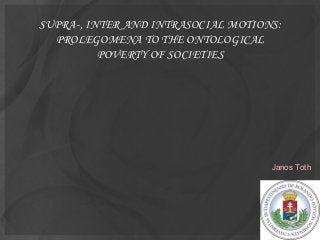 SUPRA-, INTER AND INTRASOCIAL MOTIONS:
  PROLEGOMENA TO THE ONTOLOGICAL
          POVERTY OF SOCIETIES




                                    Janos Toth
 