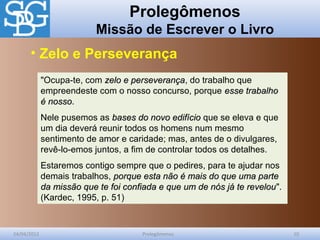 Prolegômenos
Missão de Escrever o Livro
24/04/2012 Prolegômenos 10
"Ocupa-te, com zelo e perseverançazelo e perseverança, do trabalho que
empreendeste com o nosso concurso, porque esse trabalhoesse trabalho
é nossoé nosso.
Nele pusemos as bases do novo edifíciobases do novo edifício que se eleva e que
um dia deverá reunir todos os homens num mesmo
sentimento de amor e caridade; mas, antes de o divulgares,
revê-lo-emos juntos, a fim de controlar todos os detalhes.
Estaremos contigo sempre que o pedires, para te ajudar nos
demais trabalhos, porque esta não é mais do que uma parteporque esta não é mais do que uma parte
da missão que te foi confiada e que um de nós já te revelouda missão que te foi confiada e que um de nós já te revelou".
(Kardec, 1995, p. 51)
• Zelo e Perseverança
 