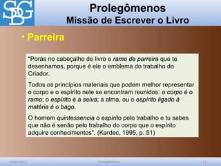 Prolegômenos
Missão de Escrever o Livro
24/04/2012 Prolegômenos 11
"Porás no cabeçalho do livro o ramo de parreiraramo de parreira que te
desenhamos, porque é ele o emblema do trabalho do
Criador.
Todos os princípios materiais que podem melhor representar
o corpo e o espírito nele se encontram reunidos: o corpo é oo corpo é o
ramoramo; o espírito é a seivaespírito é a seiva; a alma, ou o espírito ligado àespírito ligado à
matéria é o bagomatéria é o bago.
O homem quintessencia o espíritoquintessencia o espírito pelo trabalho e tu sabes
que não é senão pelo trabalho do corpo que o espírito
adquire conhecimentos". (Kardec, 1995, p. 51)
• Parreira
 