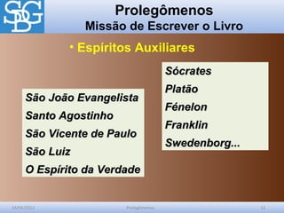 Prolegômenos
Missão de Escrever o Livro
24/04/2012 Prolegômenos 12
São João EvangelistaSão João Evangelista
Santo AgostinhoSanto Agostinho
São Vicente de PauloSão Vicente de Paulo
São LuizSão Luiz
O Espírito da VerdadeO Espírito da Verdade
• Espíritos Auxiliares
SócratesSócrates
PlatãoPlatão
FénelonFénelon
FranklinFranklin
Swedenborg...Swedenborg...
 