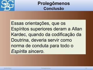 Prolegômenos
Conclusão
24/04/2012 Prolegômenos 13
Essas orientações, que os
Espíritos superiores deram a Allan
Kardec, quando da codificação da
Doutrina, deveria servir como
norma de conduta para todo o
Espírita sinceroEspírita sincero.
 