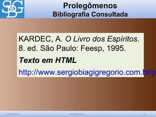Prolegômenos
Bibliografia Consultada
24/04/2012 Prolegômenos 14
KARDEC, A. O Livro dos Espíritos.
8. ed. São Paulo: Feesp, 1995.
Texto em HTMLTexto em HTML
http://www.sergiobiagigregorio.com.br/pa
 